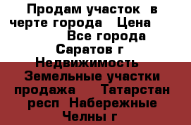 Продам участок​ в черте города › Цена ­ 500 000 - Все города, Саратов г. Недвижимость » Земельные участки продажа   . Татарстан респ.,Набережные Челны г.